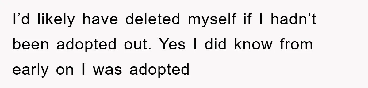 I’d likely have deleted myself if I hadn’t been adopted out. Yes I did know from early on I was adopted