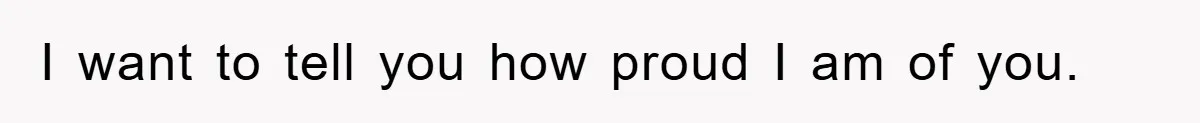 I want to tell you how proud I am of you.