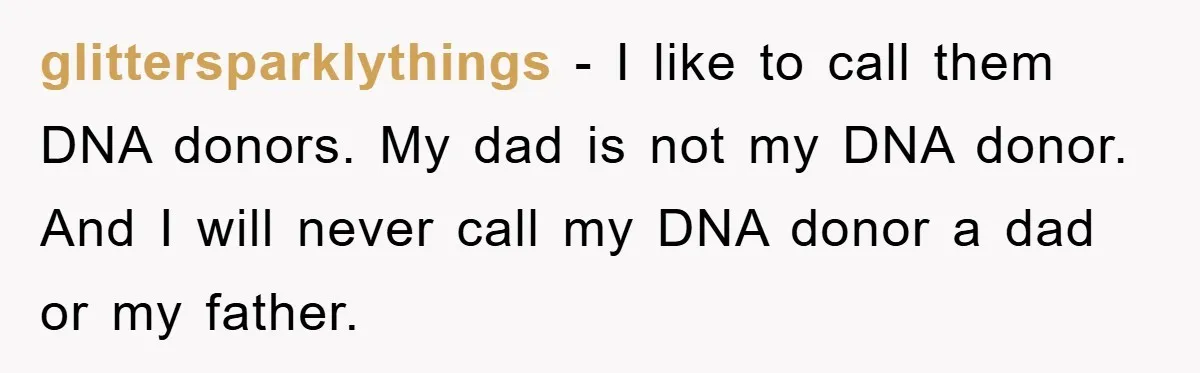 glittersparklythings − I like to call them DNA donors. My dad is not my DNA donor. And I will never call my DNA donor a dad or my father.