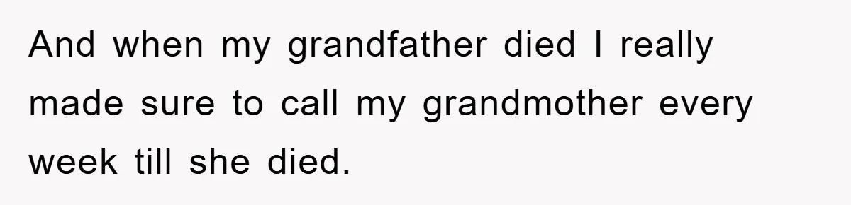 And when my grandfather died I really made sure to call my grandmother every week till she died.