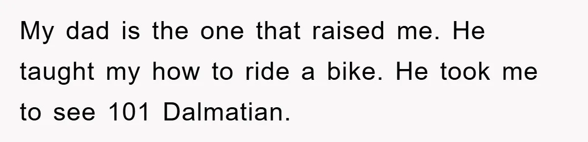 My dad is the one that raised me. He taught my how to ride a bike. He took me to see 101 Dalmatian.