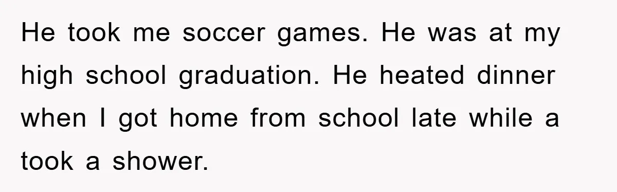 He took me soccer games. He was at my high school graduation. He heated dinner when I got home from school late while a took a shower.
