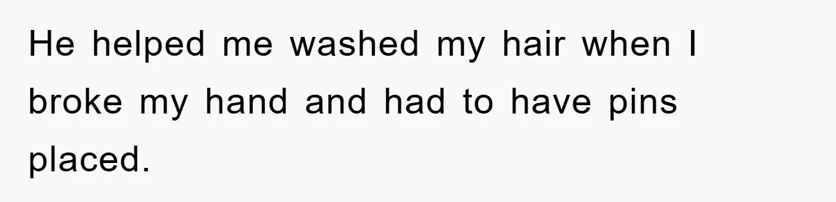 He helped me washed my hair when I broke my hand and had to have pins placed.