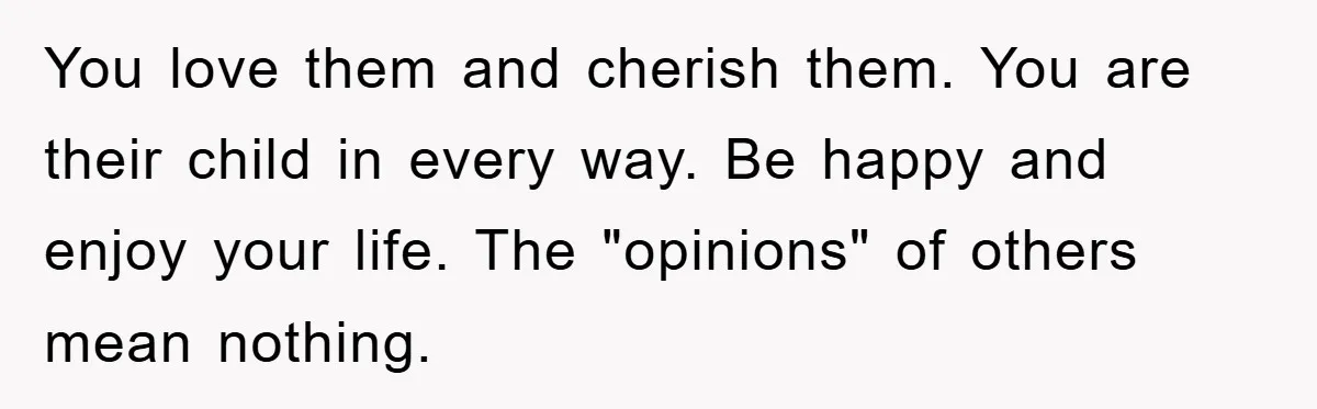 You love them and cherish them. You are their child in every way. Be happy and enjoy your life. The "opinions" of others mean nothing.