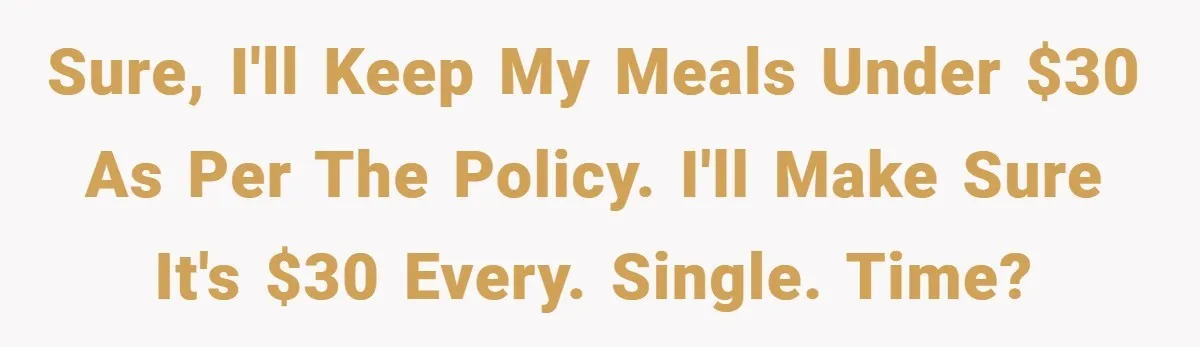 Sure, I'll keep my meals under $30 as per the policy. I'll make sure it's $30 Every. Single. Time?