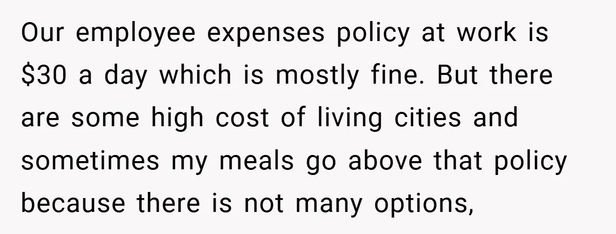 Our employee expenses policy at work is $30 a day which is mostly fine. But there are some high cost of living cities and sometimes my meals go above that...