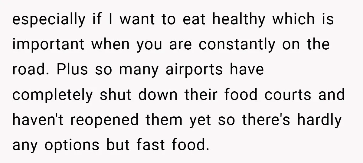 especially if I want to eat healthy which is important when you are constantly on the road. Plus so many airports have completely shut down their food courts and haven't...