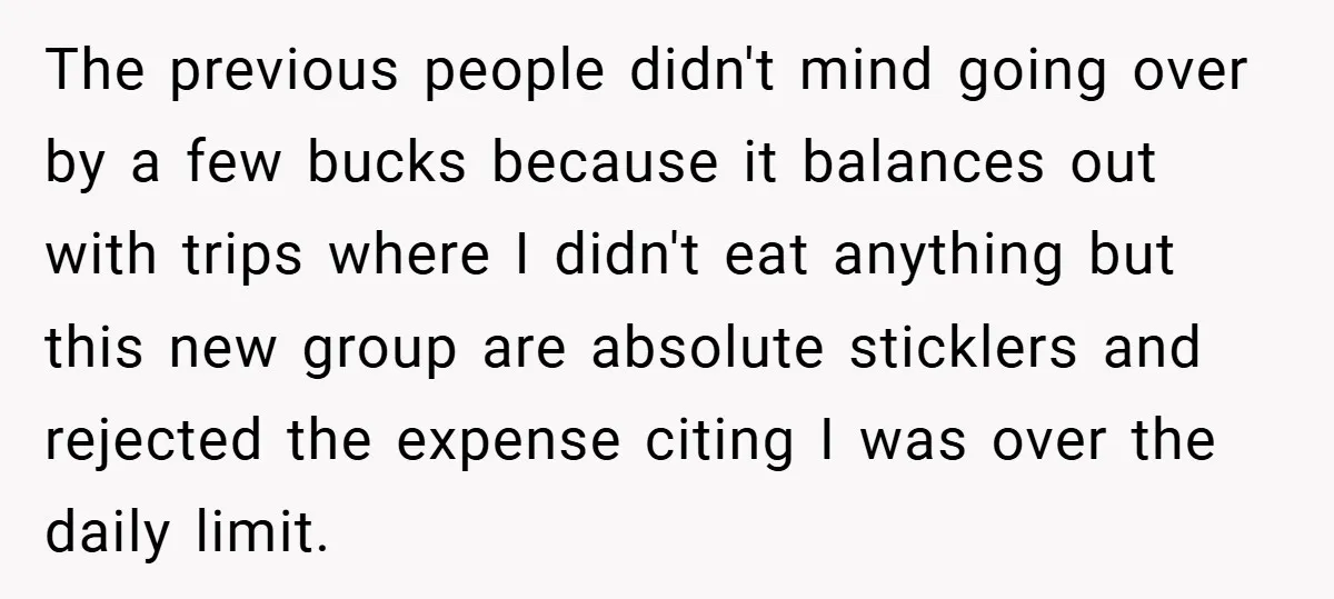 The previous people didn't mind going over by a few bucks because it balances out with trips where I didn't eat anything but this new group are absolute sticklers and...