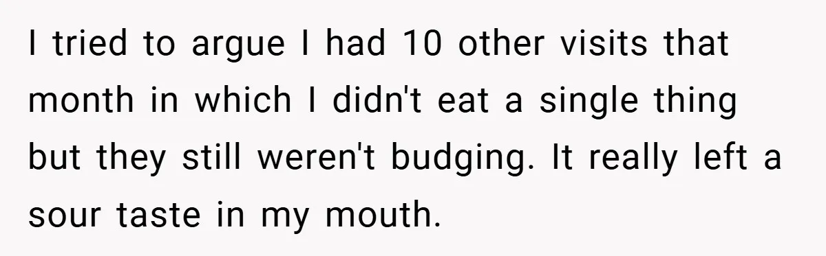 I tried to argue I had 10 other visits that month in which I didn't eat a single thing but they still weren't budging. It really left a sour taste...