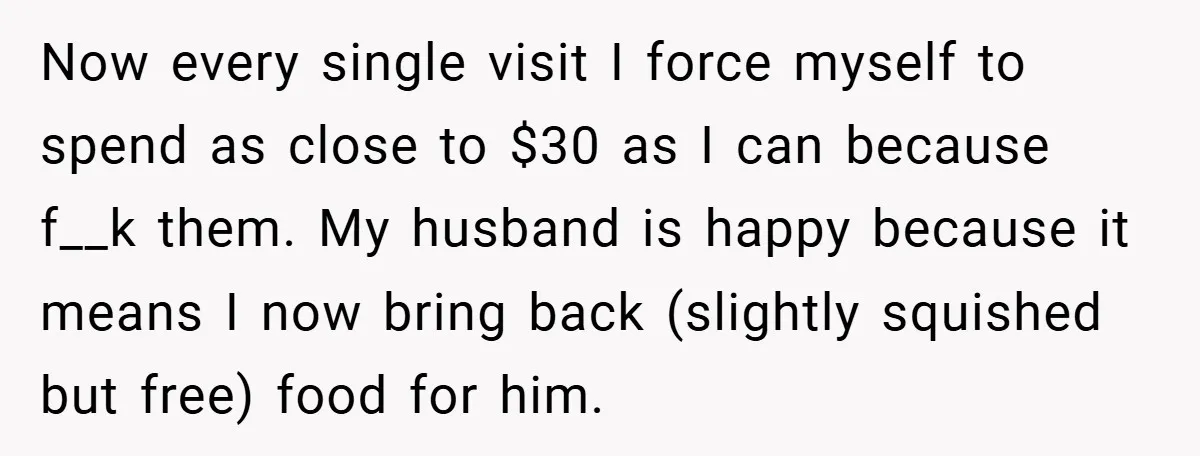 Now every single visit I force myself to spend as close to $30 as I can because f__k them. My husband is happy because it means I now bring back...
