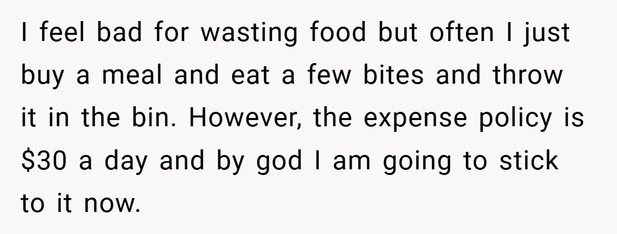 I feel bad for wasting food but often I just buy a meal and eat a few bites and throw it in the bin. However, the expense policy is $30...