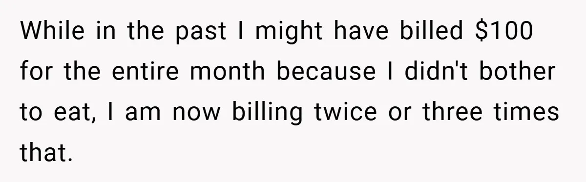 While in the past I might have billed $100 for the entire month because I didn't bother to eat, I am now billing twice or three times that.