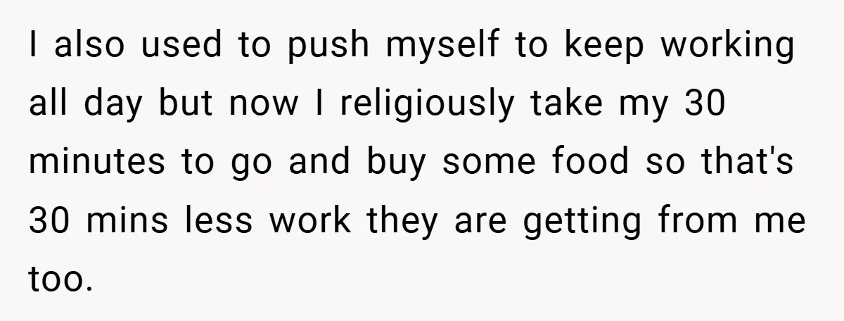 I also used to push myself to keep working all day but now I religiously take my 30 minutes to go and buy some food so that's 30 mins less...