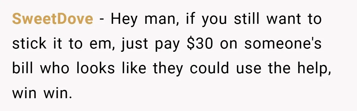 SweetDove − Hey man, if you still want to stick it to em, just pay $30 on someone's bill who looks like they could use the help, win win.