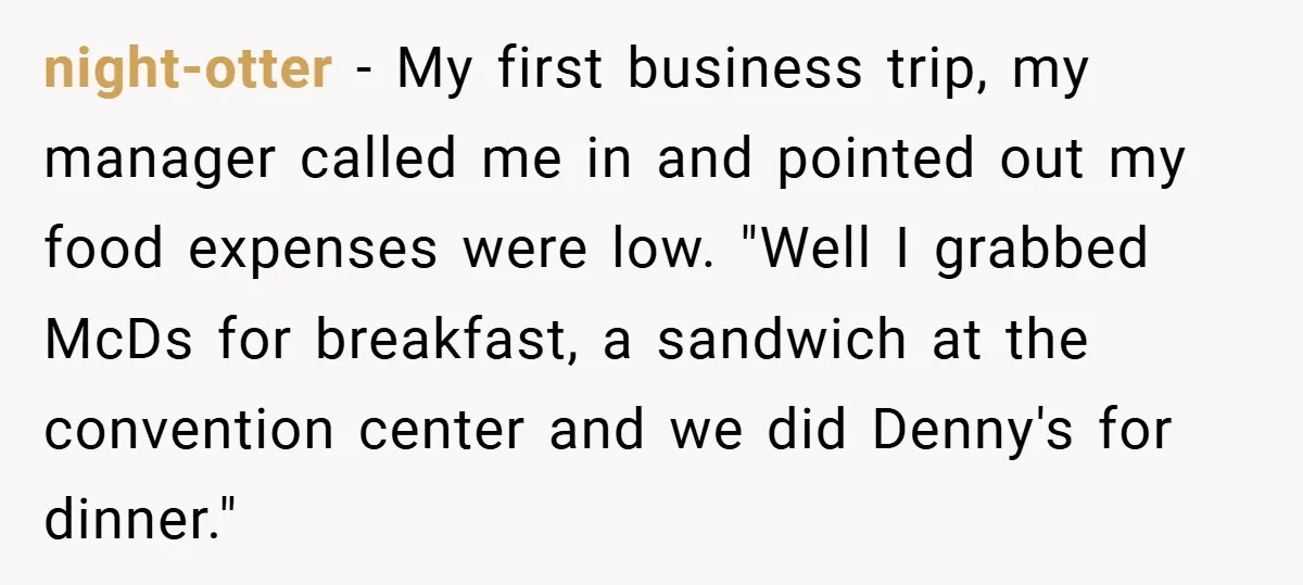 night-otter − My first business trip, my manager called me in and pointed out my food expenses were low. "Well I grabbed McDs for breakfast, a sandwich at the convention...