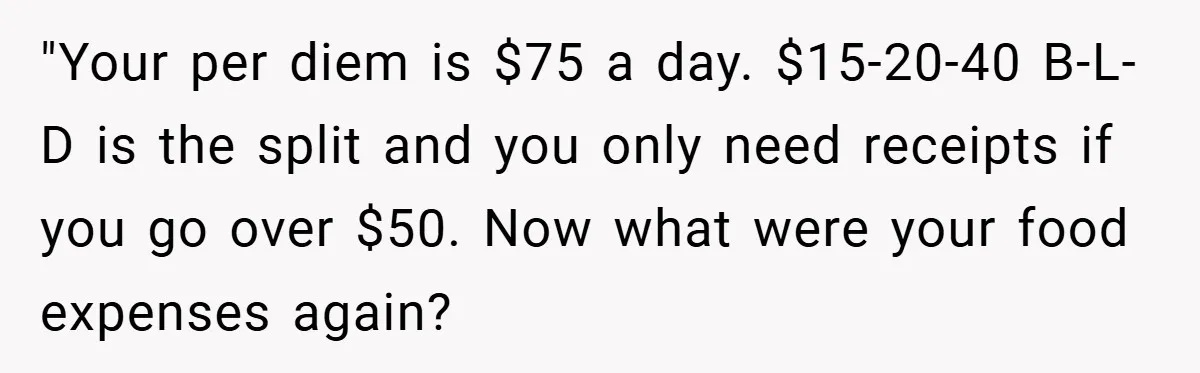 "Your per diem is $75 a day. $15-20-40 B-L-D is the split and you only need receipts if you go over $50. Now what were your food expenses again?