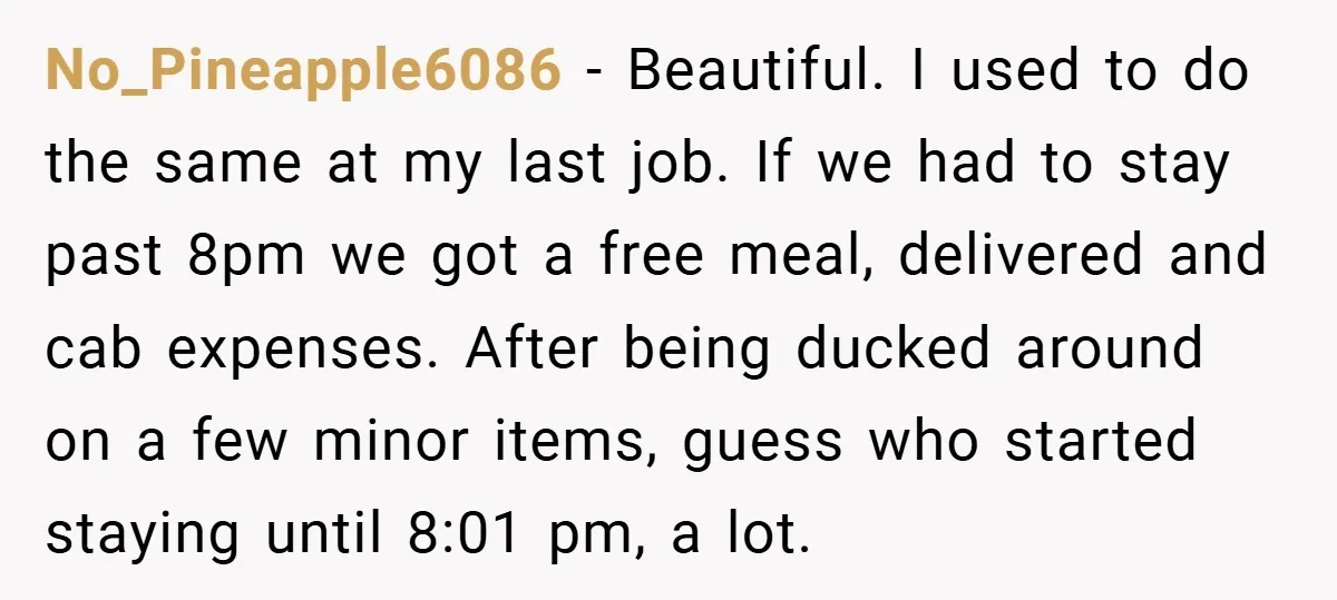 No_Pineapple6086 − Beautiful. I used to do the same at my last job. If we had to stay past 8pm we got a free meal, delivered and cab expenses. After...