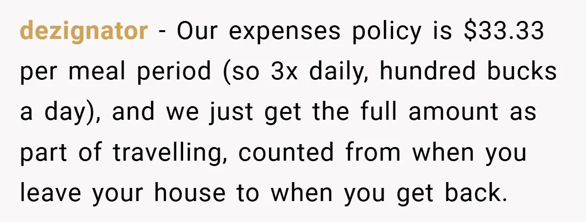 dezignator − Our expenses policy is $33.33 per meal period (so 3x daily, hundred bucks a day), and we just get the full amount as part of travelling, counted from...