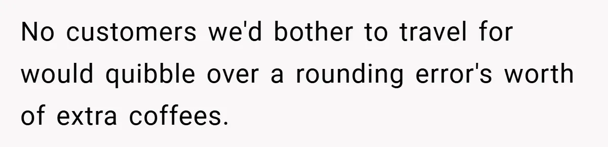 No customers we'd bother to travel for would quibble over a rounding error's worth of extra coffees.