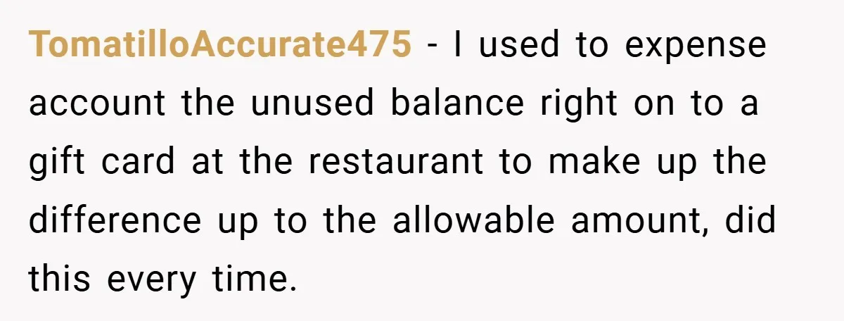 TomatilloAccurate475 − I used to expense account the unused balance right on to a gift card at the restaurant to make up the difference up to the allowable amount, did...