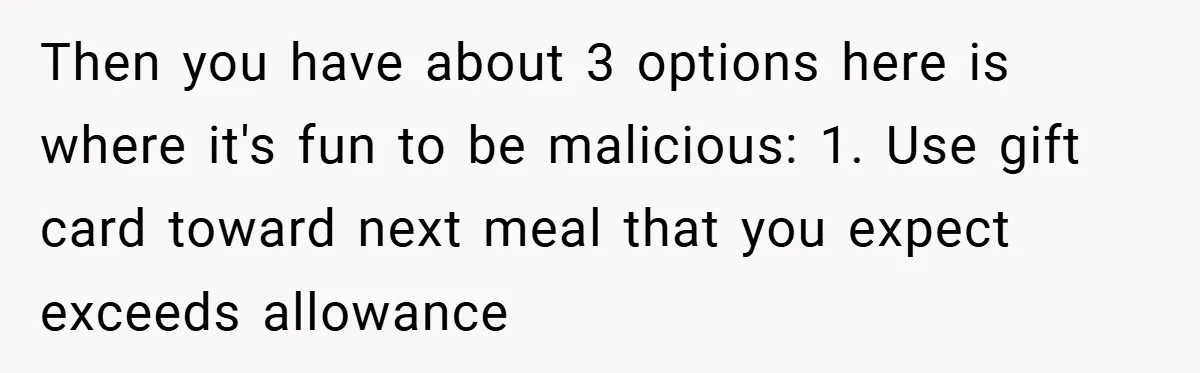 Then you have about 3 options here is where it's fun to be malicious: 1. Use gift card toward next meal that you expect exceeds allowance