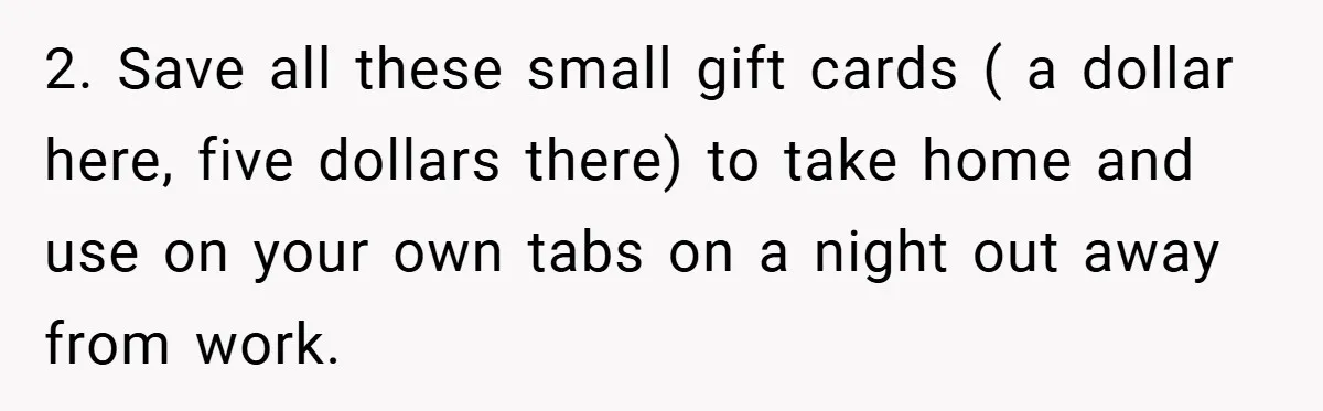 2. Save all these small gift cards ( a dollar here, five dollars there) to take home and use on your own tabs on a night out away from work.