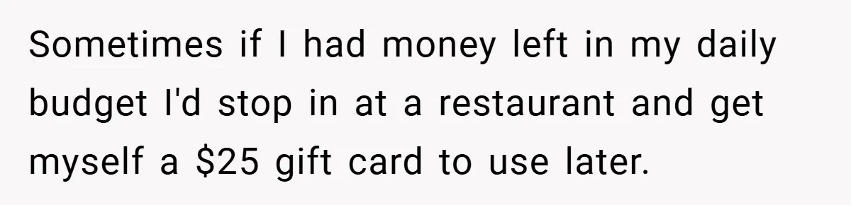 Sometimes if I had money left in my daily budget I'd stop in at a restaurant and get myself a $25 gift card to use later.