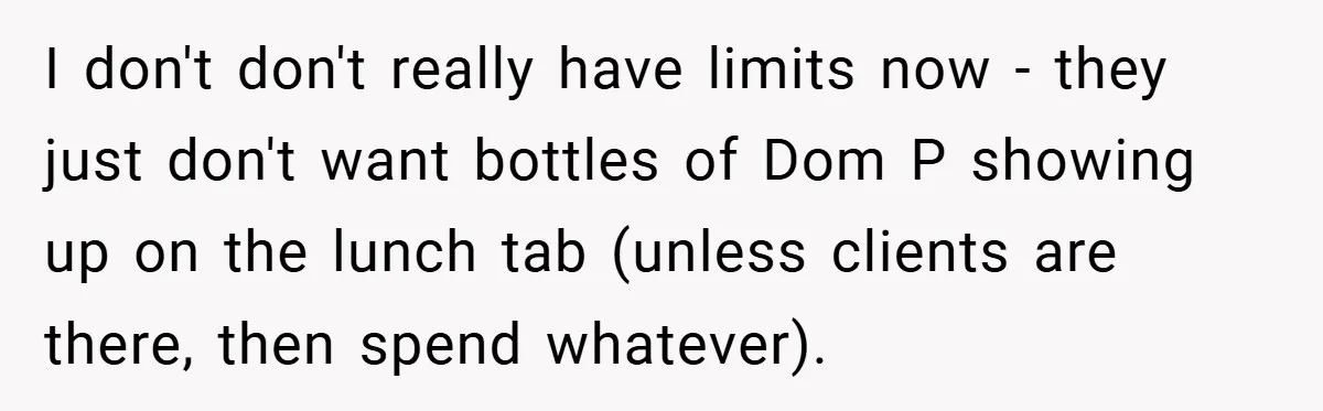 I don't don't really have limits now - they just don't want bottles of Dom P showing up on the lunch tab (unless clients are there, then spend whatever).