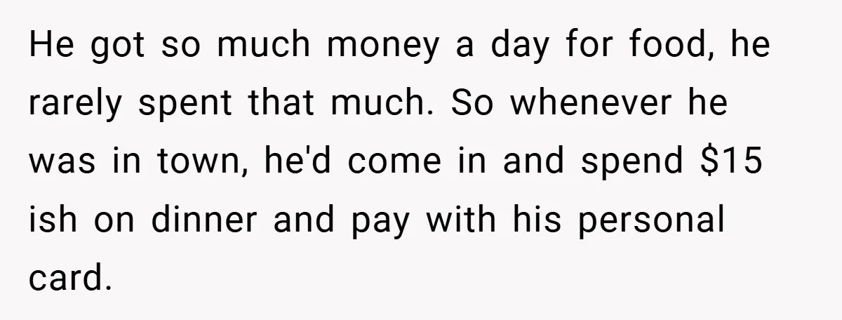 He got so much money a day for food, he rarely spent that much. So whenever he was in town, he'd come in and spend $15 ish on dinner and...