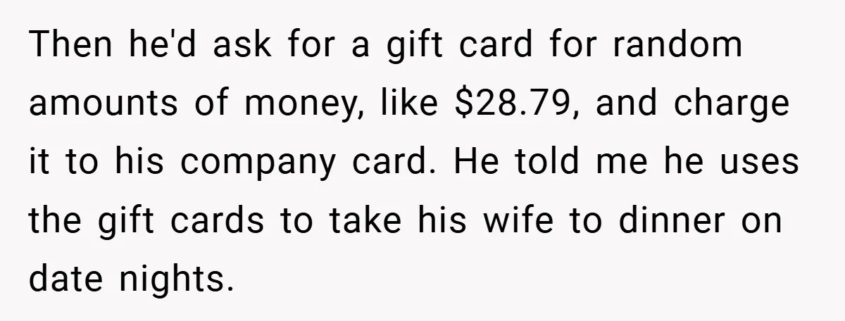 Then he'd ask for a gift card for random amounts of money, like $28.79, and charge it to his company card. He told me he uses the gift cards to...