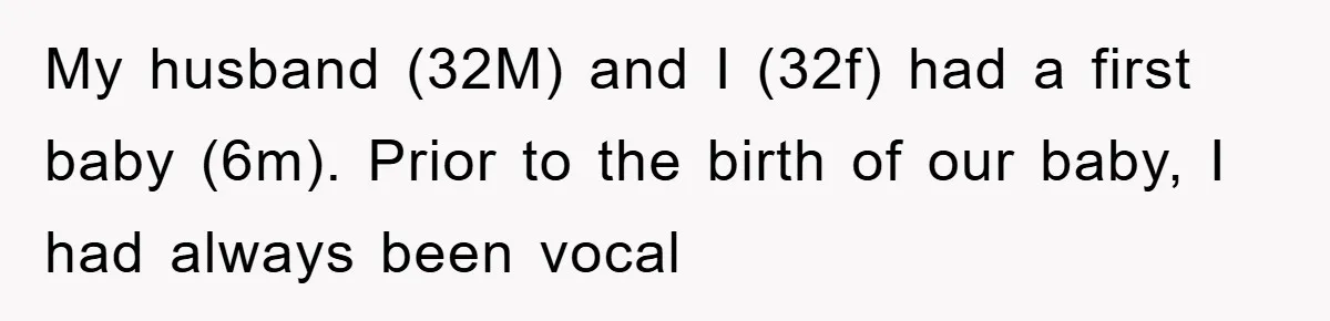 My husband (32M) and I (32f) had a first baby (6m). Prior to the birth of our baby, I had always been vocal