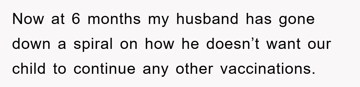 Now at 6 months my husband has gone down a spiral on how he doesn’t want our child to continue any other vaccinations.