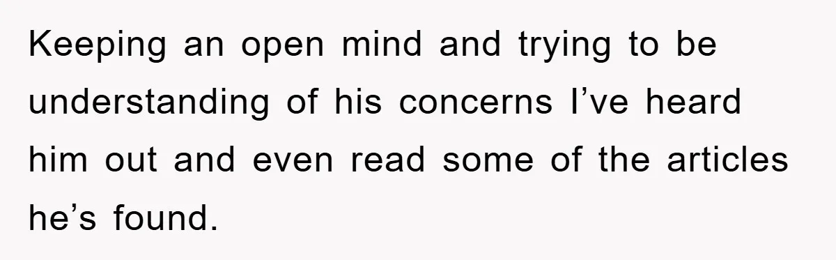 Keeping an open mind and trying to be understanding of his concerns I’ve heard him out and even read some of the articles he’s found.