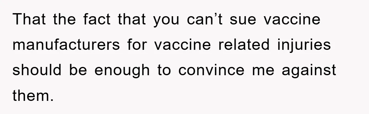 That the fact that you can’t sue vaccine manufacturers for vaccine related injuries should be enough to convince me against them.