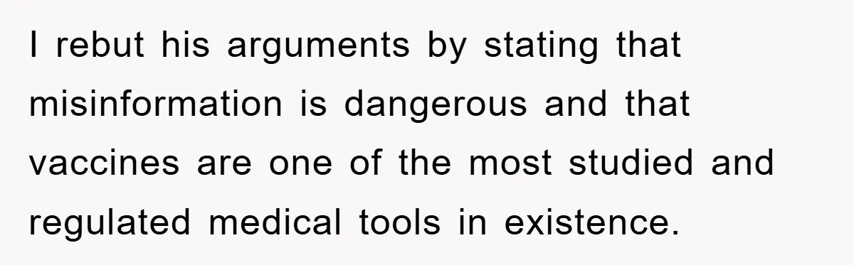 I rebut his arguments by stating that misinformation is dangerous and that vaccines are one of the most studied and regulated medical tools in existence.