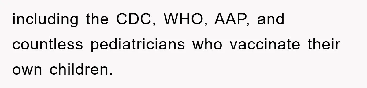 including the CDC, WHO, AAP, and countless pediatricians who vaccinate their own children.