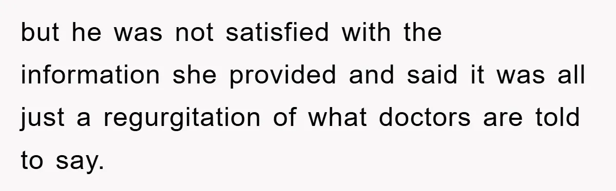 but he was not satisfied with the information she provided and said it was all just a regurgitation of what doctors are told to say.