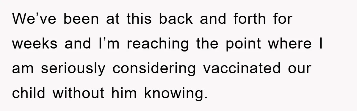 We’ve been at this back and forth for weeks and I’m reaching the point where I am seriously considering vaccinated our child without him knowing.