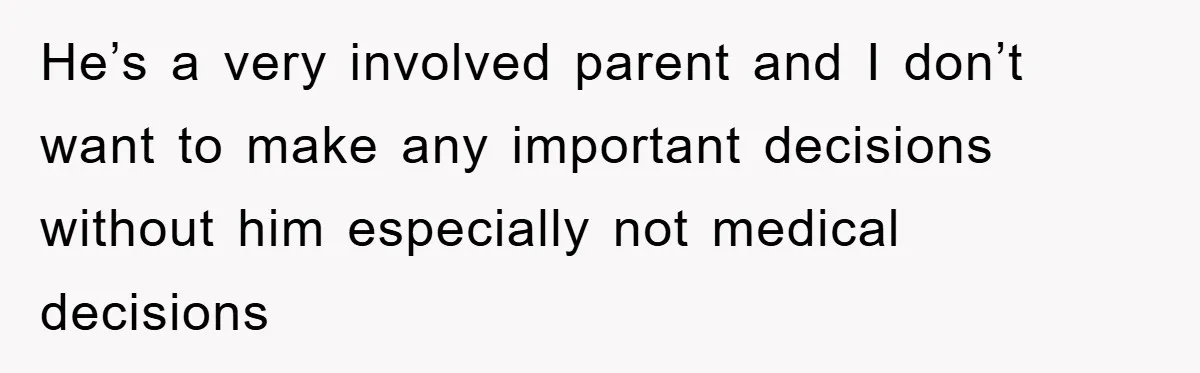 He’s a very involved parent and I don’t want to make any important decisions without him especially not medical decisions