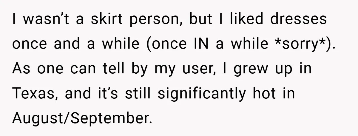 I wasn’t a skirt person, but I liked dresses once and a while (once IN a while *sorry*). As one can tell by my user, I grew up in Texas,...
