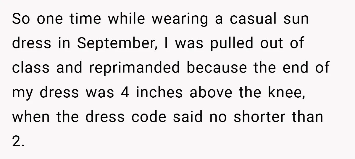 So one time while wearing a casual sun dress in September, I was pulled out of class and reprimanded because the end of my dress was 4 inches above the...