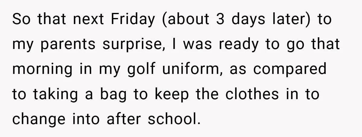 So that next Friday (about 3 days later) to my parents surprise, I was ready to go that morning in my golf uniform, as compared to taking a bag to...
