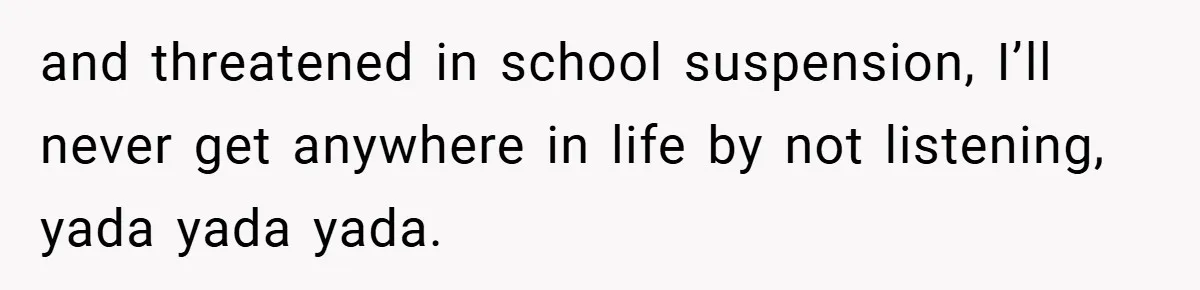 and threatened in school suspension, I’ll never get anywhere in life by not listening, yada yada yada.