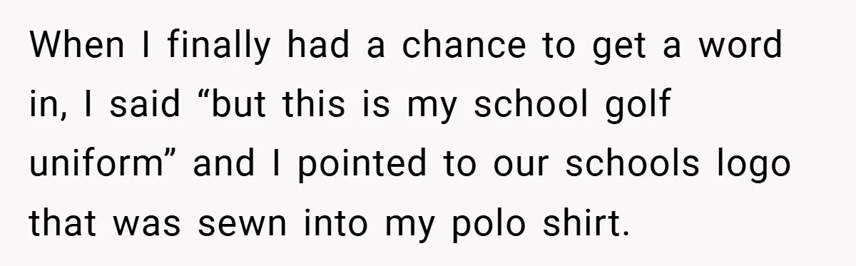 When I finally had a chance to get a word in, I said “but this is my school golf uniform” and I pointed to our schools logo that was sewn...