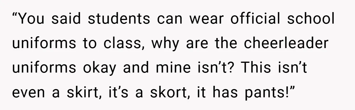 “You said students can wear official school uniforms to class, why are the cheerleader uniforms okay and mine isn’t? This isn’t even a skirt, it’s a skort, it has pants!”
