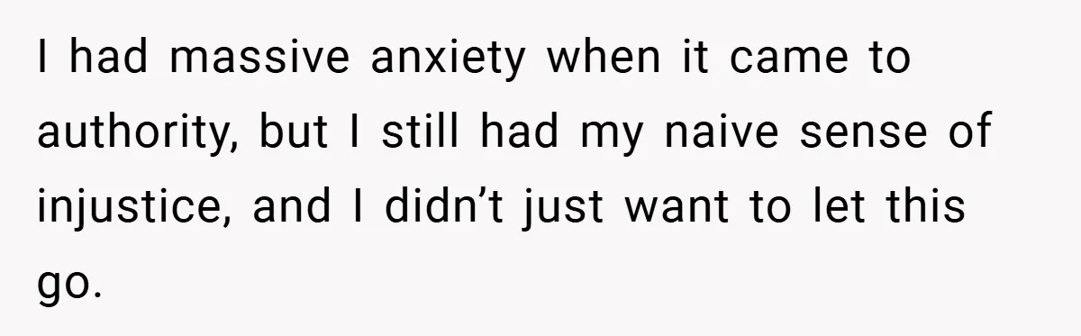 I had massive anxiety when it came to authority, but I still had my naive sense of injustice, and I didn’t just want to let this go.
