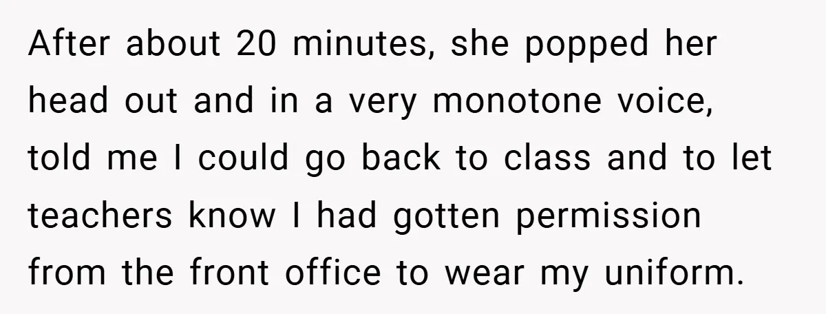 After about 20 minutes, she popped her head out and in a very monotone voice, told me I could go back to class and to let teachers know I had...