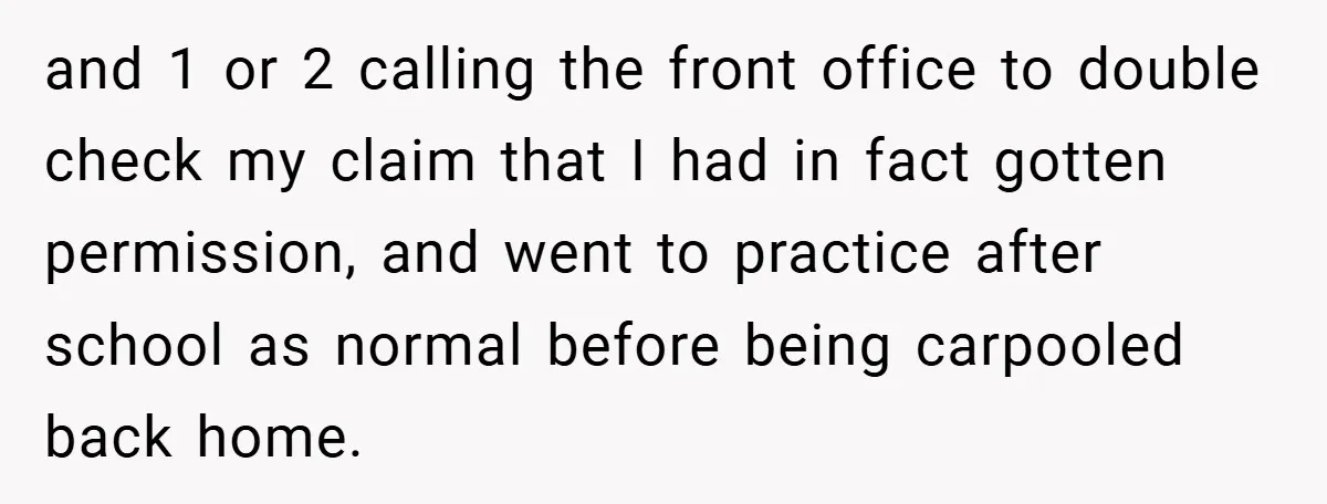 and 1 or 2 calling the front office to double check my claim that I had in fact gotten permission, and went to practice after school as normal before being...
