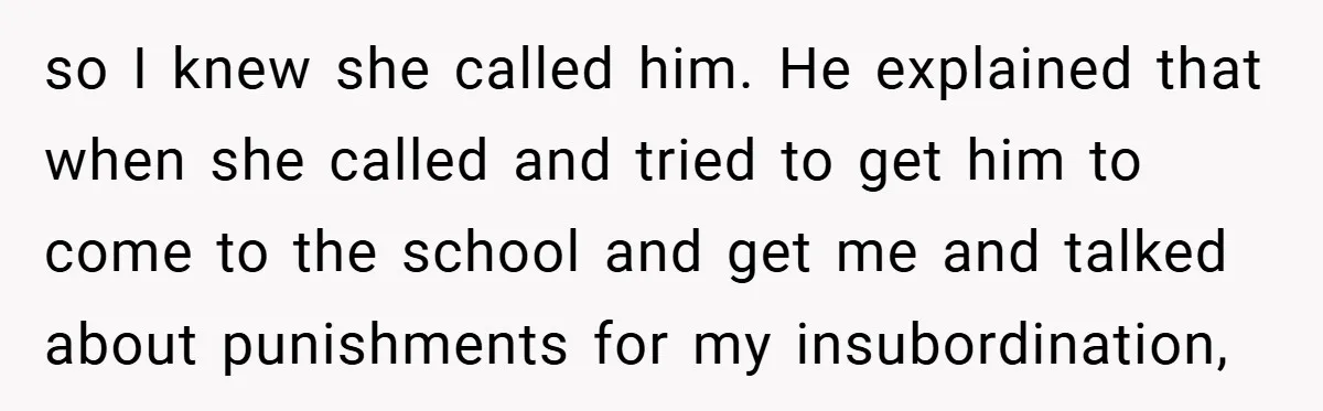 so I knew she called him. He explained that when she called and tried to get him to come to the school and get me and talked about punishments for...