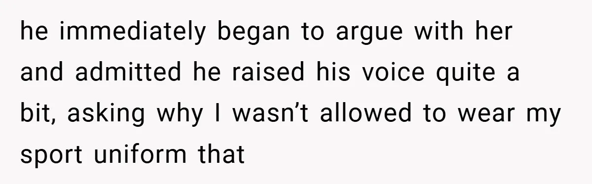 he immediately began to argue with her and admitted he raised his voice quite a bit, asking why I wasn’t allowed to wear my sport uniform that